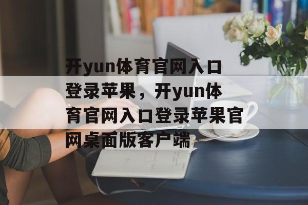 开yun体育官网入口登录苹果，开yun体育官网入口登录苹果官网桌面版客户端